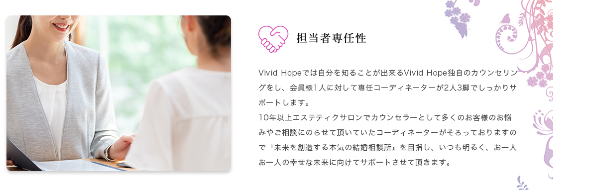 担当者専任性 Vivid Hopeでは自分を知ることが出来るVivid Hope独自のカウンセリングをし、会員様1人に対して専任コーディネーターが2人3脚でしっかりサポートします。10年以上エステティクサロンでカウンセラーとして多くのお客様のお悩みやご相談にのらせて頂いていたコーディネーターがそろっておりますので『未来を創造する本気の結婚相談所』を目指し、いつも明るく、お一人お一人の幸せな未来に向けてサポートさせて頂きます。