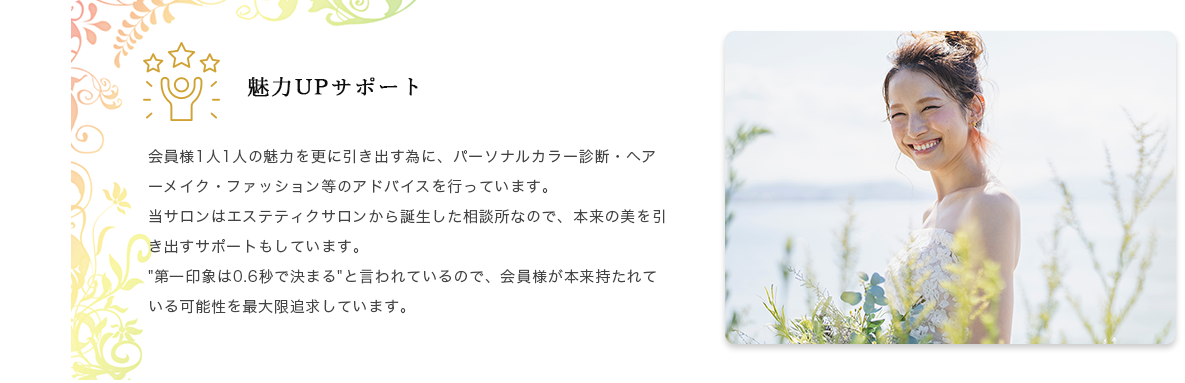 魅力UPサポート 会員様1人1人の魅力を更に引き出す為に、パーソナルカラー診断・ヘアーメイク・ファッション等のアドバイスを行っています。当サロンはエステティクサロンから誕生した相談所なので、本来の美を引き出すサポートもしています。"第一印象は0.6秒で決まる"と言われているので、会員様が本来持たれている可能性を最大限追求しています。